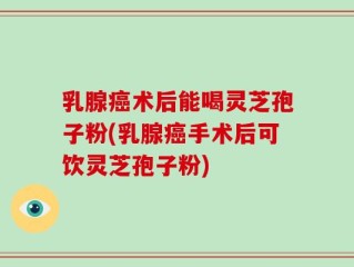 乳腺癌术后能喝灵芝孢子粉(乳腺癌手术后可饮灵芝孢子粉)