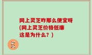 网上灵芝咋那么便宜呀(网上灵芝价格低廉 这是为什么？)