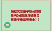 破壁灵芝孢子粉长期服用吗(长期服用破壁灵芝孢子粉是否安全？)