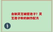 自制灵芝破壁孢子？灵芝孢子粉的制作配方