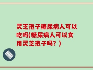 灵芝孢子糖尿病人可以吃吗(糖尿病人可以食用灵芝孢子吗？)