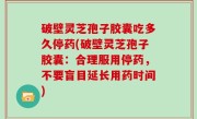 破壁灵芝孢子胶囊吃多久停药(破壁灵芝孢子胶囊：合理服用停药，不要盲目延长用药时间)