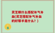 灵芝跟什么搭配补气补血(灵芝搭配补气补血的好帮手是什么？)