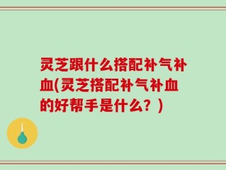 灵芝跟什么搭配补气补血(灵芝搭配补气补血的好帮手是什么？)