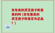 京东卖的灵芝孢子粉是真的吗 (京东售卖的灵芝孢子粉是否为正品？)