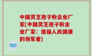 中国灵芝孢子粉企业厂家(中国灵芝孢子粉企业厂家：造福人民健康的领军者)