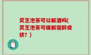 灵芝泡茶可以解酒吗(灵芝泡茶可缓解宿醉症状？)