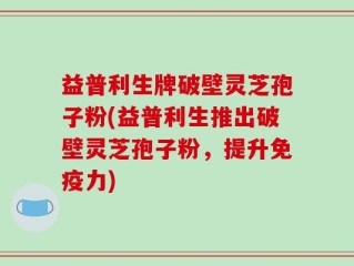 益普利生牌破壁灵芝孢子粉(益普利生推出破壁灵芝孢子粉，提升免疫力)