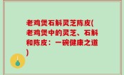 老鸡煲石斛灵芝陈皮(老鸡煲中的灵芝、石斛和陈皮：一碗健康之道)