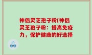 神侣灵芝孢子粉(神侣灵芝孢子粉：提高免疫力，保护健康的好选择