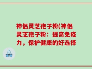 神侣灵芝孢子粉(神侣灵芝孢子粉：提高免疫力，保护健康的好选择