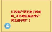 江苏有产灵芝孢子粉的吗_江苏地区是否生产灵芝孢子粉？)