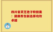 四川省灵芝孢子粉胶囊:健康养生新选择功效卓越
