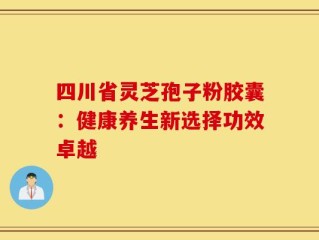四川省灵芝孢子粉胶囊：健康养生新选择功效卓越