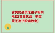 吉奥优品灵芝孢子粉的电话(吉奥优品：购买灵芝孢子粉请致电)