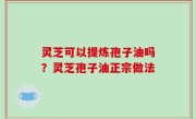 灵芝可以提炼孢子油吗？灵芝孢子油正宗做法