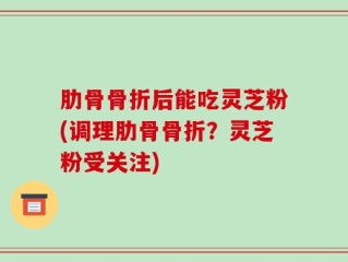 肋骨骨折后能吃灵芝粉(调理肋骨骨折？灵芝粉受关注)