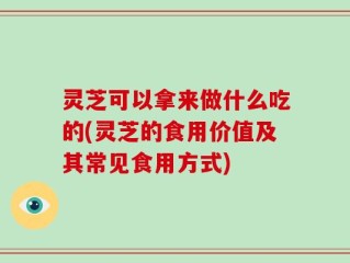 灵芝可以拿来做什么吃的(灵芝的食用价值及其常见食用方式)