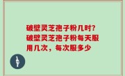 破壁灵芝孢子粉几时？破壁灵芝孢子粉每天服用几次，每次服多少