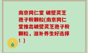 南京同仁堂 破壁灵芝孢子粉颗粒(南京同仁堂推出破壁灵芝孢子粉颗粒，滋补养生好选择！)