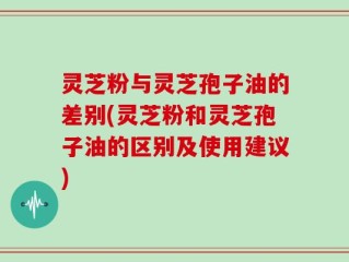 灵芝粉与灵芝孢子油的差别(灵芝粉和灵芝孢子油的区别及使用建议)