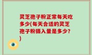 灵芝孢子粉正常每天吃多少(每天合适的灵芝孢子粉摄入量是多少？)