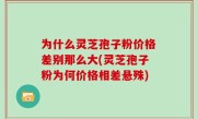 为什么灵芝孢子粉价格差别那么大(灵芝孢子粉为何价格相差悬殊)
