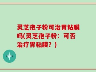 灵芝孢子粉可治胃粘膜吗(灵芝孢子粉：可否治疗胃粘膜？)