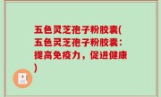 五色灵芝孢子粉胶囊(五色灵芝孢子粉胶囊：提高免疫力，促进健康)