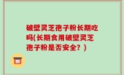 破壁灵芝孢子粉长期吃吗(长期食用破壁灵芝孢子粉是否安全？)