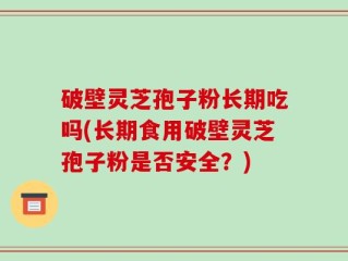 破壁灵芝孢子粉长期吃吗(长期食用破壁灵芝孢子粉是否安全？)