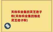 天和农业集团灵芝孢子粉(天和农业集团推出灵芝孢子粉)