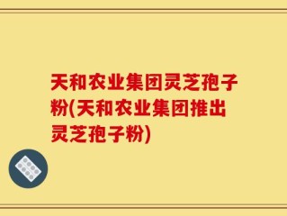 天和农业集团灵芝孢子粉(天和农业集团推出灵芝孢子粉)