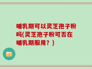 哺乳期可以灵芝孢子粉吗(灵芝孢子粉可否在哺乳期服用？)