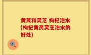 黄芪和灵芝 枸杞泡水(枸杞黄芪灵芝泡水的好处)