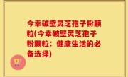 今幸破壁灵芝孢子粉颗粒(今幸破壁灵芝孢子粉颗粒：健康生活的必备选择)