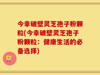 今幸破壁灵芝孢子粉颗粒(今幸破壁灵芝孢子粉颗粒：健康生活的必备选择)