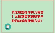 灵芝破壁孢子粉九德堂？九德堂灵芝破壁孢子粉的功效和使用方法？