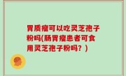 胃质瘤可以吃灵芝孢子粉吗(肠胃瘤患者可食用灵芝孢子粉吗？)