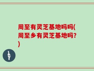 周至有灵芝基地吗吗(周至乡有灵芝基地吗？)