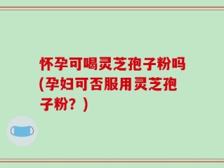 怀孕可喝灵芝孢子粉吗(孕妇可否服用灵芝孢子粉？)