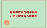 尿毒症吃灵芝孢子粉吗？孢子粉什么人适合吃