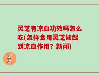 灵芝有凉血功效吗怎么吃(怎样食用灵芝能起到凉血作用？新闻)