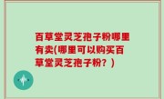 百草堂灵芝孢子粉哪里有卖(哪里可以购买百草堂灵芝孢子粉？)