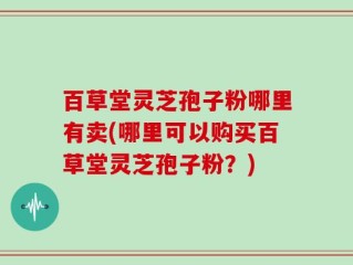 百草堂灵芝孢子粉哪里有卖(哪里可以购买百草堂灵芝孢子粉？)