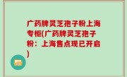 广药牌灵芝孢子粉上海专柜(广药牌灵芝孢子粉:上海售点现已开启)