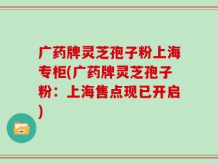 广药牌灵芝孢子粉上海专柜(广药牌灵芝孢子粉：上海售点现已开启)