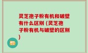 灵芝孢子粉有机和破壁有什么区别 (灵芝孢子粉有机与破壁的区别)