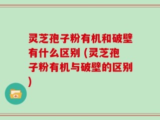 灵芝孢子粉有机和破壁有什么区别 (灵芝孢子粉有机与破壁的区别)