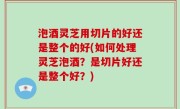 泡酒灵芝用切片的好还是整个的好(如何处理灵芝泡酒？是切片好还是整个好？)